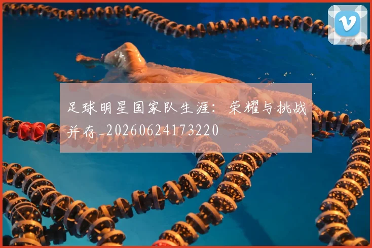 足球明星国家队生涯:荣耀与挑战并存_20260624173220
