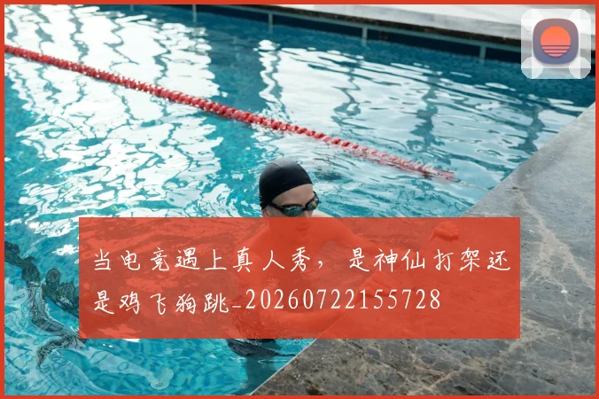 当电竞遇上真人秀,是神仙打架还是鸡飞狗跳_20260722155728