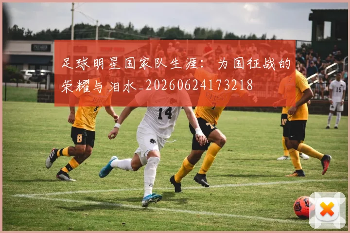 足球明星国家队生涯:为国征战的荣耀与泪水_20260624173218