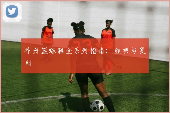乔丹篮球鞋全系列指南:经典与复刻