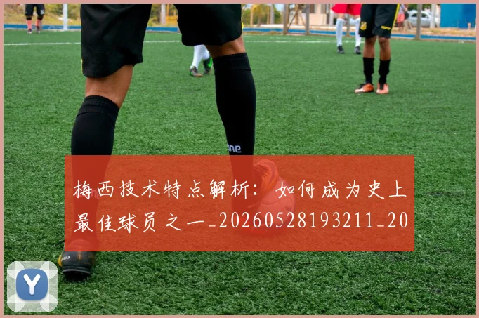 梅西技术特点解析:如何成为史上最佳球员之一_20260528193211_20260707144527