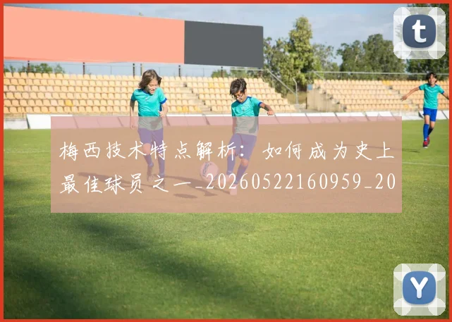 梅西技术特点解析:如何成为史上最佳球员之一_20260522160959_20260707144525