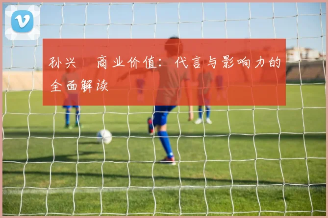 孙兴慜商业价值:代言与影响力的全面解读