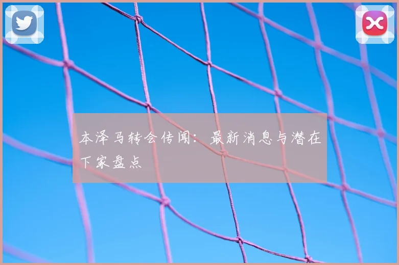 本泽马转会传闻：最新消息与潜在下家盘点