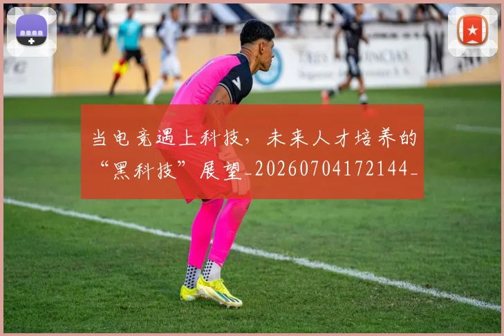 当电竞遇上科技,未来人才培养的“黑科技”展望_20260704172144_20260722155732