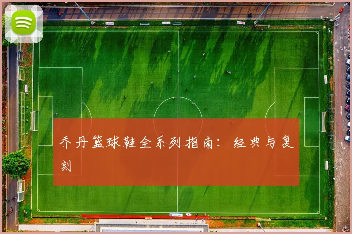 乔丹篮球鞋全系列指南:经典与复刻