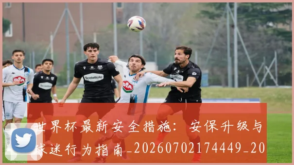 世界杯最新安全措施:安保升级与球迷行为指南_20260702174449_20260715191822