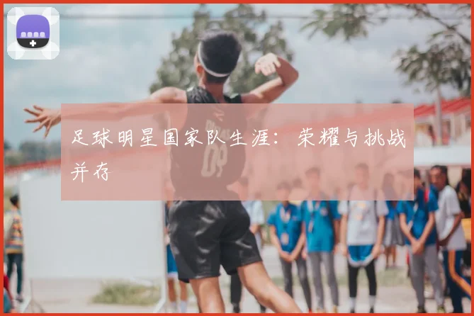 足球明星国家队生涯:荣耀与挑战并存