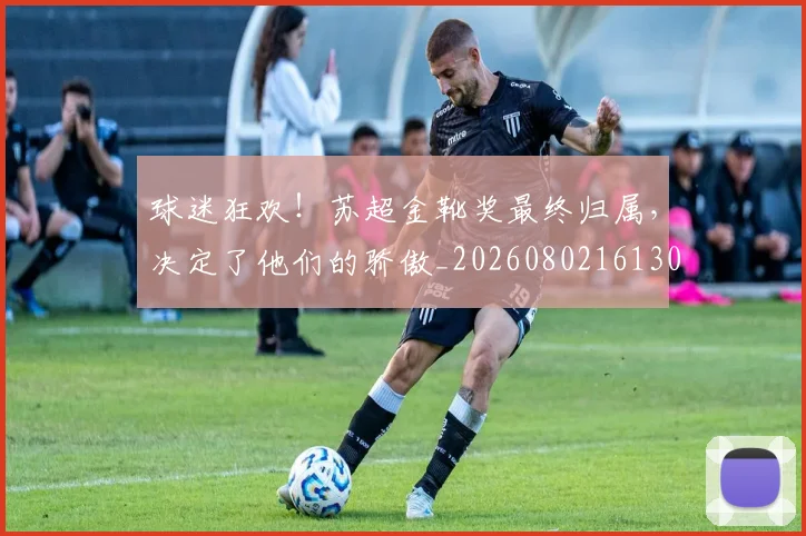 球迷狂欢！苏超金靴奖最终归属，决定了他们的骄傲_20260802161307