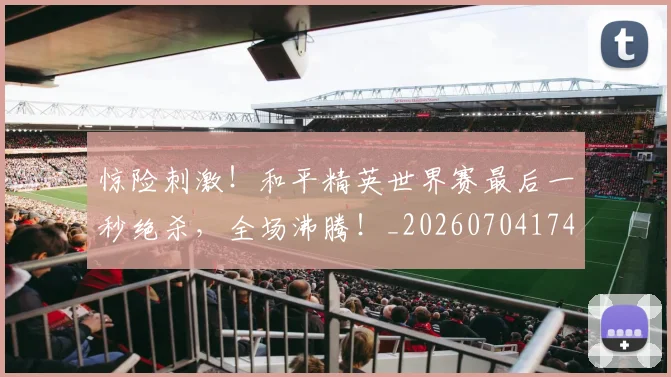 惊险刺激！和平精英世界赛最后一秒绝杀，全场沸腾！_20260704174421