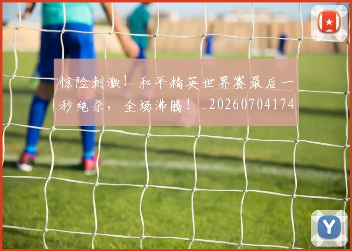 惊险刺激！和平精英世界赛最后一秒绝杀，全场沸腾！_20260704174421_20260723173144
