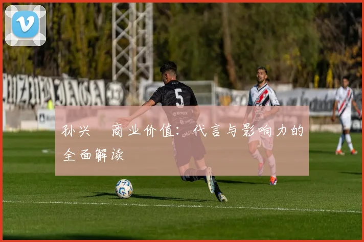 孙兴慜商业价值：代言与影响力的全面解读